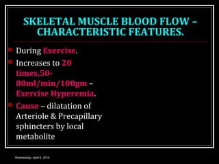SKELETAL MUSCLE BLOOD FLOW –
CHARACTERISTIC FEATURES.
 During Exercise.
 Increases to 20
times,50-
80ml/min/100gm –
Exercise Hyperemia.
 Cause – dilatation of
Arteriole & Precapillary
sphincters by local
metabolite
Wednesday, April 6, 2016
 