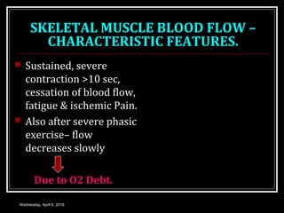 SKELETAL MUSCLE BLOOD FLOW –
CHARACTERISTIC FEATURES.
 Sustained, severe
contraction >10 sec,
cessation of blood flow,
fatigue & ischemic Pain.
 Also after severe phasic
exercise– flow
decreases slowly
Due to O2 Debt.
Wednesday, April 6, 2016
 