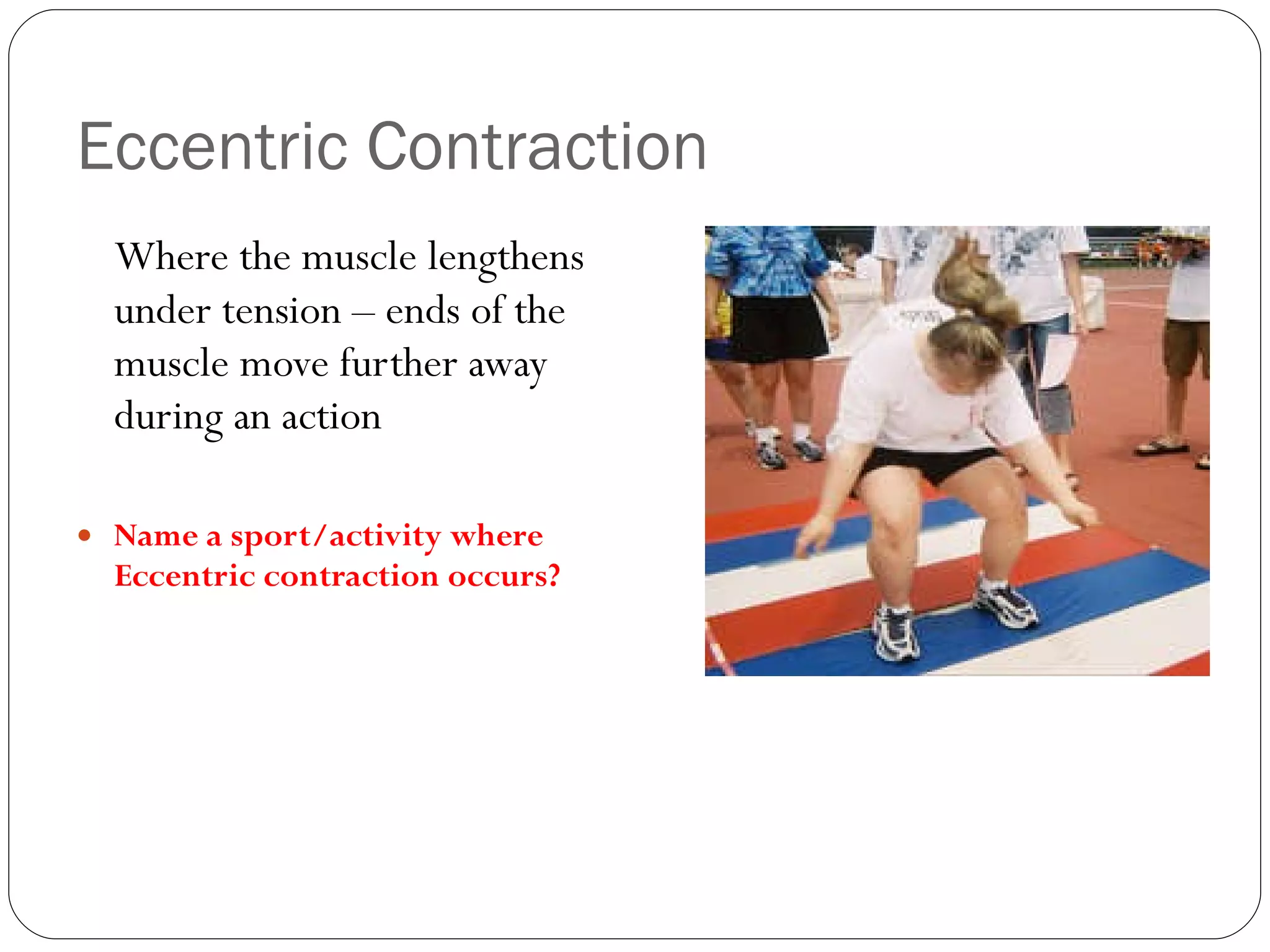 Eccentric Contraction Where the muscle lengthens under tension – ends of the muscle move further away during an action Name a sport/activity where Eccentric contraction occurs? 