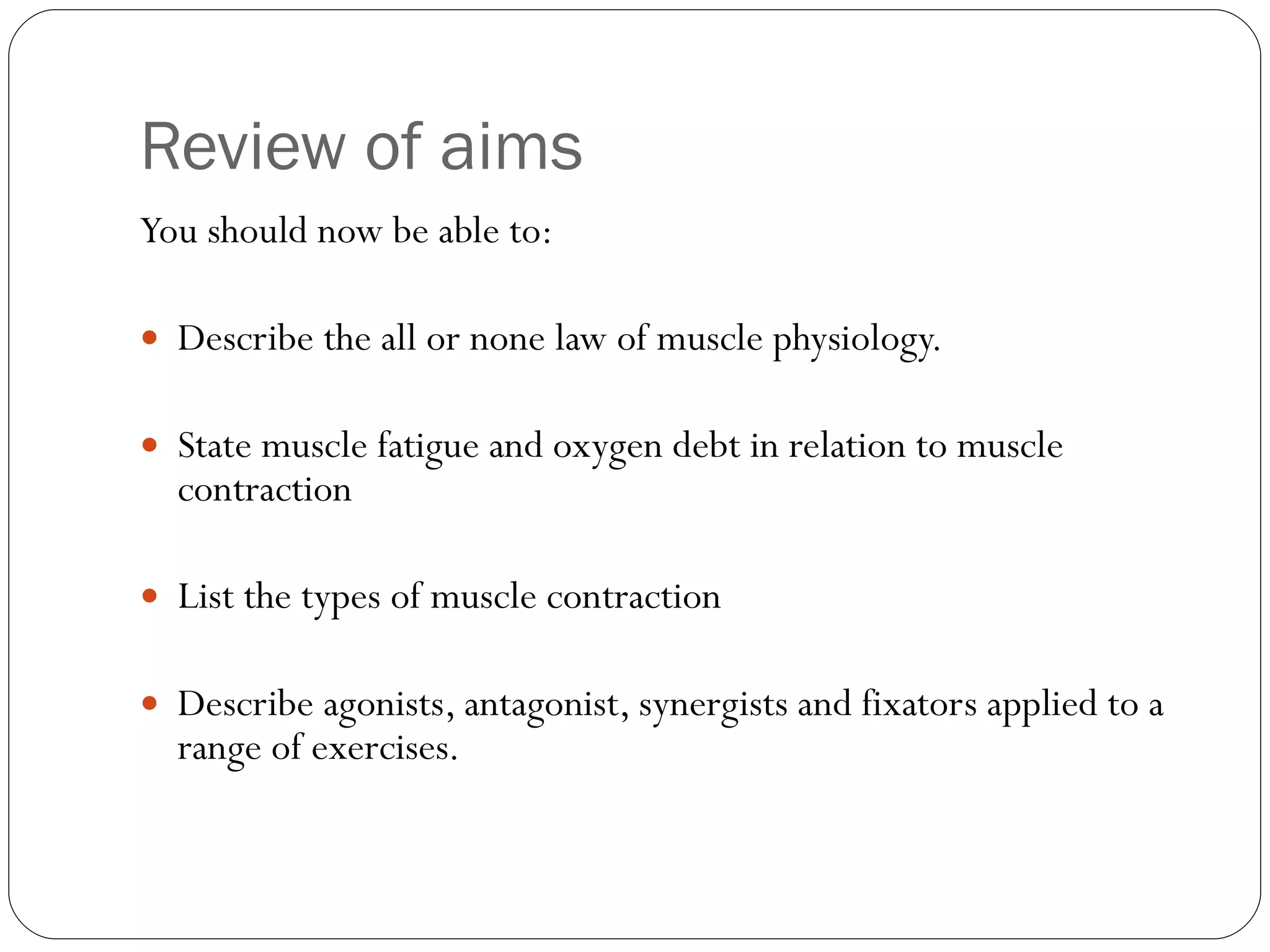 Review of aims You should now be able to: Describe the all or none law of muscle physiology. State muscle fatigue and oxygen debt in relation to muscle contraction List the types of muscle contraction Describe agonists, antagonist, synergists and fixators applied to a range of exercises.  