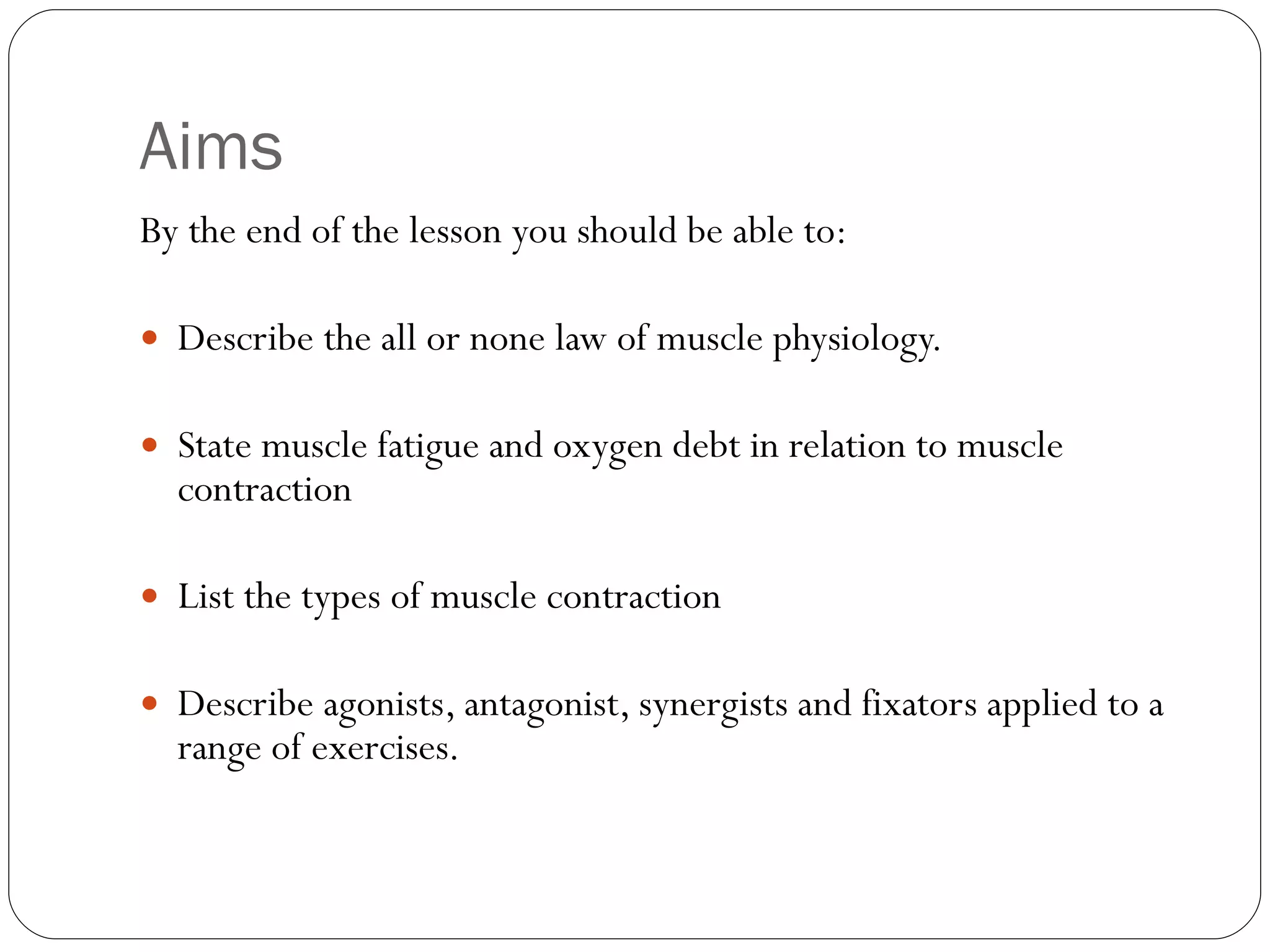 Aims By the end of the lesson you should be able to: Describe the all or none law of muscle physiology. State muscle fatigue and oxygen debt in relation to muscle contraction List the types of muscle contraction Describe agonists, antagonist, synergists and fixators applied to a range of exercises.  
