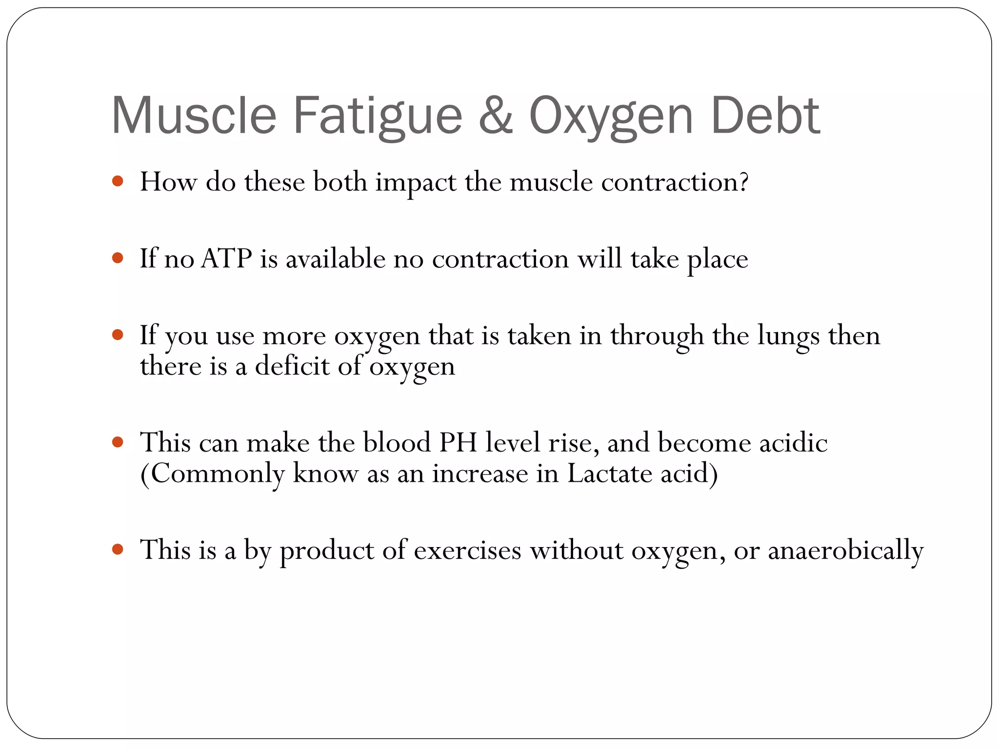 Muscle Fatigue & Oxygen Debt How do these both impact the muscle contraction? If no ATP is available no contraction will take place If you use more oxygen that is taken in through the lungs then there is a deficit of oxygen This can make the blood PH level rise, and become acidic (Commonly know as an increase in Lactate acid) This is a by product of exercises without oxygen, or anaerobically 