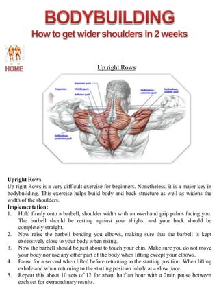Up right Rows




Upright Rows
Up right Rows is a very difficult exercise for beginners. Nonetheless, it is a major key in
bodybuilding. This exercise helps build body and back structure as well as widens the
width of the shoulders.
Implementation:
1. Hold firmly onto a barbell, shoulder width with an overhand grip palms facing you.
    The barbell should be resting against your thighs, and your back should be
    completely straight.
2. Now raise the barbell bending you elbows, making sure that the barbell is kept
    excessively close to your body when rising.
3. Now the barbell should be just about to touch your chin. Make sure you do not move
    your body nor use any other part of the body when lifting except your elbows.
4. Pause for a second when lifted before returning to the starting position. When lifting
    exhale and when returning to the starting position inhale at a slow pace.
5. Repeat this about 10 sets of 12 for about half an hour with a 2min pause between
    each set for extraordinary results.
 