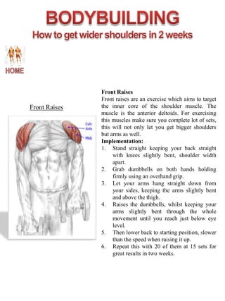 Front Raises
               Front raises are an exercise which aims to target
Front Raises   the inner core of the shoulder muscle. The
               muscle is the anterior deltoids. For exercising
               this muscles make sure you complete lot of sets,
               this will not only let you get bigger shoulders
               but arms as well.
               Implementation:
               1. Stand straight keeping your back straight
                    with knees slightly bent, shoulder width
                    apart.
               2. Grab dumbbells on both hands holding
                    firmly using an overhand grip.
               3. Let your arms hang straight down from
                    your sides, keeping the arms slightly bent
                    and above the thigh.
               4. Raises the dumbbells, whilst keeping your
                    arms slightly bent through the whole
                    movement until you reach just below eye
                    level.
               5. Then lower back to starting position, slower
                    than the speed when raising it up.
               6. Repeat this with 20 of them at 15 sets for
                    great results in two weeks.
 