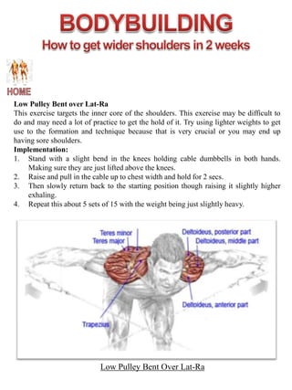 Low Pulley Bent over Lat-Ra
This exercise targets the inner core of the shoulders. This exercise may be difficult to
do and may need a lot of practice to get the hold of it. Try using lighter weights to get
use to the formation and technique because that is very crucial or you may end up
having sore shoulders.
Implementation:
1. Stand with a slight bend in the knees holding cable dumbbells in both hands.
     Making sure they are just lifted above the knees.
2. Raise and pull in the cable up to chest width and hold for 2 secs.
3. Then slowly return back to the starting position though raising it slightly higher
     exhaling.
4. Repeat this about 5 sets of 15 with the weight being just slightly heavy.




                            Low Pulley Bent Over Lat-Ra
 