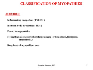 CLASSIFICATION OF MYOPATHIES
ACQUIRED
Inflammatory myopathies ( PM-DM )
Inclusion body myopathies ( IBM )
Endocrine myopathies
Myopathies associated with systemic disease (critical illness, trichinosis,
amyloidosis..)
Drug induced myopathies / toxic
Rosette Jabbour, MD 17
 