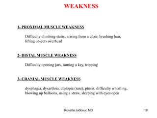 WEAKNESS
1- PROXIMAL MUSCLE WEAKNESS
Difficulty climbing stairs, arising from a chair, brushing hair,
lifting objects overhead
2- DISTAL MUSCLE WEAKNESS
Difficulty opening jars, turning a key, tripping
3- CRANIAL MUSCLE WEAKNESS
dysphagia, dysarthria, diplopia (rare), ptosis, difficulty whistling,
blowing up balloons, using a straw, sleeping with eyes open
Rosette Jabbour, MD 19
 