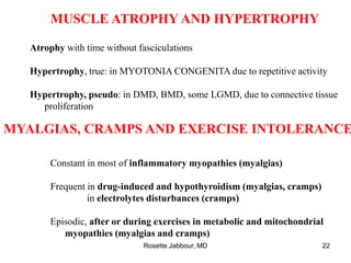 MUSCLE ATROPHY AND HYPERTROPHY
Atrophy with time without fasciculations
Hypertrophy, true: in MYOTONIA CONGENITA due to repetitive activity
Hypertrophy, pseudo: in DMD, BMD, some LGMD, due to connective tissue
proliferation
MYALGIAS, CRAMPS AND EXERCISE INTOLERANCE
Constant in most of inflammatory myopathies (myalgias)
Frequent in drug-induced and hypothyroidism (myalgias, cramps)
in electrolytes disturbances (cramps)
Episodic, after or during exercises in metabolic and mitochondrial
myopathies (myalgias and cramps)
Rosette Jabbour, MD 22
 