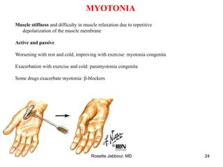 MYOTONIA
Muscle stiffness and difficulty in muscle relaxation due to repetitive
depolarization of the muscle membrane
Active and passive
Worsening with rest and cold, improving with exercise: myotonia congenita
Exacerbation with exercise and cold: paramyotonia congenita
Some drugs exacerbate myotonia: β-blockers
Rosette Jabbour, MD 24
 