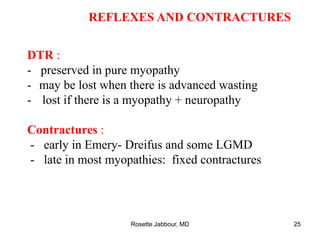 REFLEXES AND CONTRACTURES
DTR :
- preserved in pure myopathy
- may be lost when there is advanced wasting
- lost if there is a myopathy + neuropathy
Contractures :
- early in Emery- Dreifus and some LGMD
- late in most myopathies: fixed contractures
Rosette Jabbour, MD 25
 