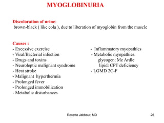 MYOGLOBINURIA
Discoloration of urine:
brown-black ( like cola ), due to liberation of myoglobin from the muscle
Causes :
- Excessive exercise - Inflammatory myopathies
- Viral/Bacterial infection - Metabolic myopathies:
- Drugs and toxins glycogen: Mc Ardle
- Neuroleptic malignant syndrome lipid: CPT deficiency
- Heat stroke - LGMD 2C-F
- Malignant hyperthermia
- Prolonged fever
- Prolonged immobilization
- Metabolic disturbances
Rosette Jabbour, MD 26
 
