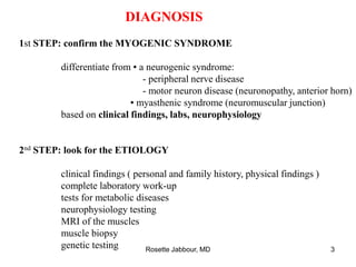 DIAGNOSIS
1st STEP: confirm the MYOGENIC SYNDROME
differentiate from ▪ a neurogenic syndrome:
- peripheral nerve disease
- motor neuron disease (neuronopathy, anterior horn)
▪ myasthenic syndrome (neuromuscular junction)
based on clinical findings, labs, neurophysiology
2nd STEP: look for the ETIOLOGY
clinical findings ( personal and family history, physical findings )
complete laboratory work-up
tests for metabolic diseases
neurophysiology testing
MRI of the muscles
muscle biopsy
genetic testing Rosette Jabbour, MD 3
 