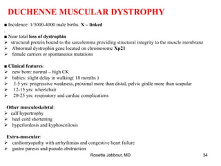DUCHENNE MUSCULAR DYSTROPHY
■ Incidence: 1/3000-4000 male births. X – linked
.
■ Near total loss of dystrophin
 structural protein bound to the sarcolemma providing structural integrity to the muscle membrane
 Abnormal dystrophin gene located on chromosome Xp21
 female carriers or spontaneous mutations
■ Clinical features:
 new born: normal – high CK
 babies: slight delay in walking( 18 months )
 3-5 yrs: progressive weakness, proximal more than distal, pelvic girdle more than scapular
 12-15 yrs: wheelchair
 20-25 yrs: respiratory and cardiac complications
Other musculoskeletal:
 calf hypertrophy
 heel cord shortening
 hyperlordosis and kyphoscoliosis
Extra-muscular:
 cardiomyopathy with arrhythmias and congestive heart failure
 gastro paresis and pseudo obstruction
Rosette Jabbour, MD 34
 