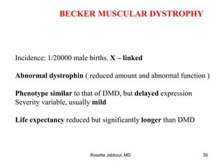 BECKER MUSCULAR DYSTROPHY
Incidence: 1/20000 male births. X – linked
Abnormal dystrophin ( reduced amount and abnormal function )
Phenotype similar to that of DMD, but delayed expression
Severity variable, usually mild
Life expectancy reduced but significantly longer than DMD
Rosette Jabbour, MD 39
 