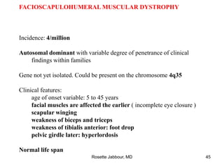 FACIOSCAPULOHUMERAL MUSCULAR DYSTROPHY
Incidence: 4/million
Autosomal dominant with variable degree of penetrance of clinical
findings within families
Gene not yet isolated. Could be present on the chromosome 4q35
Clinical features:
age of onset variable: 5 to 45 years
facial muscles are affected the earlier ( incomplete eye closure )
scapular winging
weakness of biceps and triceps
weakness of tibialis anterior: foot drop
pelvic girdle later: hyperlordosis
Normal life span
Rosette Jabbour, MD 45
 