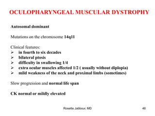 OCULOPHARYNGEAL MUSCULAR DYSTROPHY
Autosomal dominant
Mutations on the chromosome 14q11
Clinical features:
 in fourth to six decades
 bilateral ptosis
 difficulty in swallowing 1/4
 extra ocular muscles affected 1/2 ( usually without diplopia)
 mild weakness of the neck and proximal limbs (sometimes)
Slow progression and normal life span
CK normal or mildly elevated
Rosette Jabbour, MD 46
 