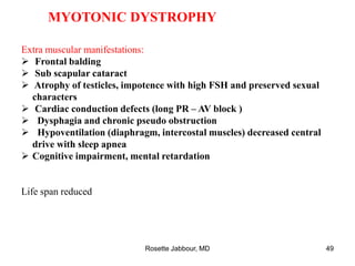 MYOTONIC DYSTROPHY
Extra muscular manifestations:
 Frontal balding
 Sub scapular cataract
 Atrophy of testicles, impotence with high FSH and preserved sexual
characters
 Cardiac conduction defects (long PR – AV block )
 Dysphagia and chronic pseudo obstruction
 Hypoventilation (diaphragm, intercostal muscles) decreased central
drive with sleep apnea
 Cognitive impairment, mental retardation
Life span reduced
Rosette Jabbour, MD 49
 