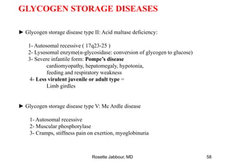 GLYCOGEN STORAGE DISEASES
► Glycogen storage disease type II: Acid maltase deficiency:
1- Autosomal recessive ( 17q23-25 )
2- Lysosomal enzyme(α-glycosidase: conversion of glycogen to glucose)
3- Severe infantile form: Pompe’s disease
cardiomyopathy, hepatomegaly, hypotonia,
feeding and respiratory weakness
4- Less virulent juvenile or adult type =
Limb girdles
► Glycogen storage disease type V: Mc Ardle disease
1- Autosomal recessive
2- Muscular phosphorylase
3- Cramps, stiffness pain on exertion, myoglobinuria
Rosette Jabbour, MD 58
 