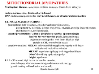 MITOCHONDRIAL MYOPATHIES
Multisystem diseases, sometimes confined to muscle (brain, liver, kidneys)
Autosomal recessive, dominant or X-linked
DNA mutations responsible for enzyme deficiency, or structural abnormalities
CLINICAL MANIFESTATIONS :
- non specific: mild weakness, episodic weakness with acidosis,
precipitated by infection, alcohol or exercise. Myalgia, exercise-induced cramps,
rhabdomyolysis, myoglobinuria.
- specific presentations: Chronic progressive external ophtalmoplegia
Kearns-Sayre syndrome: ptosis, ophtalmoplegia,
pigmentary retinopathy, with heart block or high
protein in CSF, or cerebellar ataxia
- other presentations: MELAS: mitochondrial encephalomyopathy with lactic
acidosis and stroke like episodes
MERRF: myoclonic epilepsy with ragged red fibers
Leber’s hereditary optic neuropathy
Leigh’s syndrome
LAB: CK normal, high lactate on aerobic exercise
muscle biopsy with immunostaining and electron microscopy
genetic testing in blood, urine and muscle.
Rosette Jabbour, MD 65
 