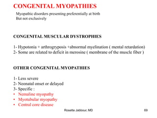 CONGENITAL MYOPATHIES
Myopathic disorders presenting preferentially at birth
But not exclusively
CONGENITAL MUSCULAR DYSTROPHIES
1- Hypotonia + arthrogryposis +abnormal myelination ( mental retardation)
2- Some are related to deficit in merosine ( membrane of the muscle fiber )
OTHER CONGENITAL MYOPATHIES
1- Less severe
2- Neonatal onset or delayed
3- Specific :
• Nemaline myopathy
• Myotubular myopathy
• Central core disease
Rosette Jabbour, MD 69
 