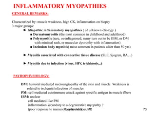 INFLAMMATORY MYOPATHIES
GENERAL REMARKS:
Characterized by: muscle weakness, high CK, inflammation on biopsy
3 major groups:
► Idiopathic inflammatory myopathies ( of unknown etiology )
■ Dermatomyositis (the most common in childhood and adulthood)
■ Polymyositis (rare, overdiagnosed, many turn out to be IBM, or DM
with minimal rash, or muscular dystrophy with inflammation)
■ Inclusion body myositis( most common in patients older than 50 yrs)
► Myositis associated with connective tissue disease (SLE, Sjogren, RA, ..)
► Myositis due to infection (virus, HIV, trichinosis,..)
PAYHOPHYSIOLOGY:
DM: humoral mediated microangiopathy of the skin and muscle. Weakness is
related to ischemia/infarction of muscles
PM: cell mediated autoimmune attack against specific antigen in muscle fibers
IBM: unclear
cell mediated like PM
inflammation secondary to a degenerative myopathy ?
(poor response to immunosuppression)
Rosette Jabbour, MD 73
 