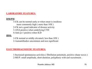 LABORATORY FEATURES:
DM/PM:
1-CK can be normal early or when onset is insidious
more commonly high ( more than 10X )
2-CK not a good indicator of disease activity
3-ANA positive when underlying CTD
4-Anti-jo-1 positive when ILD
IBM:
1-CK normal or mildly elevated ( less than 10X )
2-Autoantibodies uncommon and non significant
ELECTRODIAGNOSTIC FEATURES:
1-Increased spontaneous activities ( fibrillation potentials, positive sharp waves )
2-MUP: small amplitude, short duration, polyphasic with earl recruitment .
Rosette Jabbour, MD 76
 