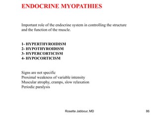 ENDOCRINE MYOPATHIES
Important role of the endocrine system in controlling the structure
and the function of the muscle.
1- HYPERTHYROIDISM
2- HYPOTHYROIDISM
3- HYPERCORTICISM
4- HYPOCORTICISM
Signs are not specific
Proximal weakness of variable intensity
Muscular atrophy, cramps, slow relaxation
Periodic paralysis
Rosette Jabbour, MD 86
 