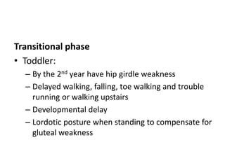 Transitional phase
• Toddler:
– By the 2nd year have hip girdle weakness
– Delayed walking, falling, toe walking and trouble
running or walking upstairs
– Developmental delay
– Lordotic posture when standing to compensate for
gluteal weakness
 