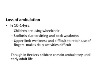 Loss of ambulation
• In 10-14yrs:
– Children are using wheelchair
– Scoliosis due to sitting and back weakness
– Upper limb weakness and difficult to retain use of
fingers makes daily activities difficult
Though in Beckers children remain ambulatory until
early adult life
 