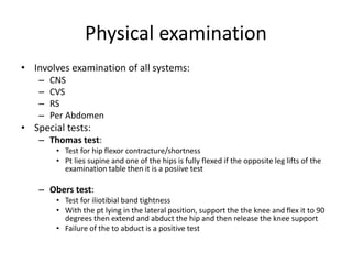 Physical examination
• Involves examination of all systems:
– CNS
– CVS
– RS
– Per Abdomen
• Special tests:
– Thomas test:
• Test for hip flexor contracture/shortness
• Pt lies supine and one of the hips is fully flexed if the opposite leg lifts of the
examination table then it is a posiive test
– Obers test:
• Test for iliotibial band tightness
• With the pt lying in the lateral position, support the the knee and flex it to 90
degrees then extend and abduct the hip and then release the knee support
• Failure of the to abduct is a positive test
 