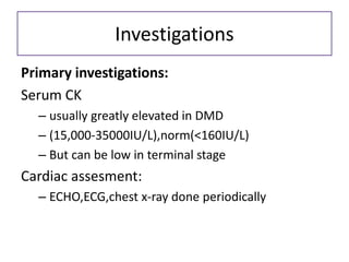 Investigations
Primary investigations:
Serum CK
– usually greatly elevated in DMD
– (15,000-35000IU/L),norm(<160IU/L)
– But can be low in terminal stage
Cardiac assesment:
– ECHO,ECG,chest x-ray done periodically
 