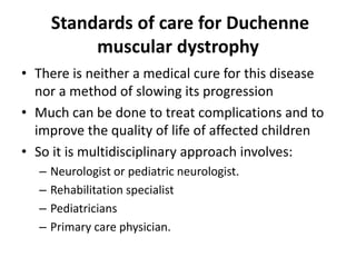 Standards of care for Duchenne
muscular dystrophy
• There is neither a medical cure for this disease
nor a method of slowing its progression
• Much can be done to treat complications and to
improve the quality of life of affected children
• So it is multidisciplinary approach involves:
– Neurologist or pediatric neurologist.
– Rehabilitation specialist
– Pediatricians
– Primary care physician.
 