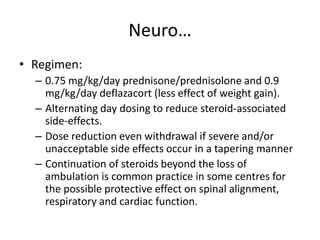 Neuro…
• Regimen:
– 0.75 mg/kg/day prednisone/prednisolone and 0.9
mg/kg/day deflazacort (less effect of weight gain).
– Alternating day dosing to reduce steroid-associated
side-effects.
– Dose reduction even withdrawal if severe and/or
unacceptable side effects occur in a tapering manner
– Continuation of steroids beyond the loss of
ambulation is common practice in some centres for
the possible protective effect on spinal alignment,
respiratory and cardiac function.
 