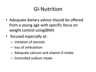 GI-Nutrition
• Adequate dietary advice should be offered
from a young age with specific focus on
weight control using(BMI)
• focused especially at:
– Initiation of steroids
– loss of ambulation
– Adequate calcium and vitamin D intake
– Controlled sodium intake
 