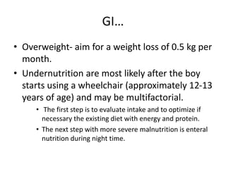 GI…
• Overweight- aim for a weight loss of 0.5 kg per
month.
• Undernutrition are most likely after the boy
starts using a wheelchair (approximately 12-13
years of age) and may be multifactorial.
• The first step is to evaluate intake and to optimize if
necessary the existing diet with energy and protein.
• The next step with more severe malnutrition is enteral
nutrition during night time.
 