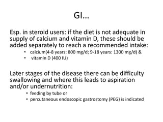 GI…
Esp. in steroid users: if the diet is not adequate in
supply of calcium and vitamin D, these should be
added separately to reach a recommended intake:
• calcium(4-8 years: 800 mg/d; 9-18 years: 1300 mg/d) &
• vitamin D (400 IU)
Later stages of the disease there can be difficulty
swallowing and where this leads to aspiration
and/or undernutrition:
• feeding by tube or
• percutaneous endoscopic gastrostomy (PEG) is indicated
 