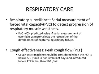 RESPIRATORY CARE
• Respiratory surveillance: Serial measurement of
forced vital capacity(FVC) to detect progression of
respiratory muscle weakness.
• FVC <40% predicted value serial measurement of
overnight oximetry allows the recognition of the
development of nocturnal respiratory failure.
• Cough effectiveness: Peak cough flow (PCF)
• Cough assist machine should be considered when the PCF is
below 270 l/ min in non-ambulant boys and introduced
before PCF is less than 160 l/min
 