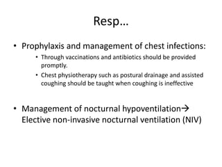 Resp…
• Prophylaxis and management of chest infections:
• Through vaccinations and antibiotics should be provided
promptly.
• Chest physiotherapy such as postural drainage and assisted
coughing should be taught when coughing is ineffective
• Management of nocturnal hypoventilation
Elective non-invasive nocturnal ventilation (NIV)
 