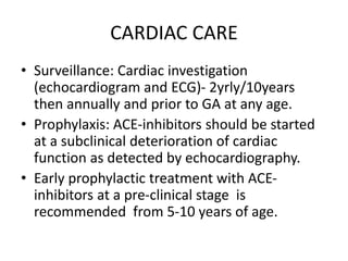 CARDIAC CARE
• Surveillance: Cardiac investigation
(echocardiogram and ECG)- 2yrly/10years
then annually and prior to GA at any age.
• Prophylaxis: ACE-inhibitors should be started
at a subclinical deterioration of cardiac
function as detected by echocardiography.
• Early prophylactic treatment with ACE-
inhibitors at a pre-clinical stage is
recommended from 5-10 years of age.
 