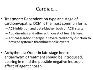 Cardiac…
• Treatment: Dependent on type and stage of
cardiomyopathy. DCM is the most common form.
– ACE-inhibition and beta-blocker both or ACEI starts
– Add diuretics and other with onset of heart failure.
– Anticoagulation therapy in severe cardiac dysfunction to
prevent systemic thromboembolic events
• Arrhythmias: Occur in late stage hence
antiarrhytmic treatment should be introduced,
bearing in mind the possible negative inotropic
effect of agent chosen
 