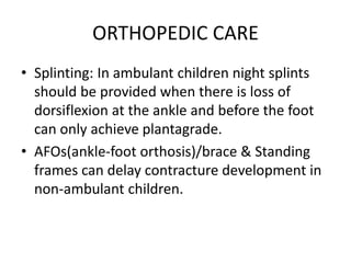 ORTHOPEDIC CARE
• Splinting: In ambulant children night splints
should be provided when there is loss of
dorsiflexion at the ankle and before the foot
can only achieve plantagrade.
• AFOs(ankle-foot orthosis)/brace & Standing
frames can delay contracture development in
non-ambulant children.
 