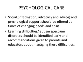 PSYCHOLOGICAL CARE
• Social (information, advocacy and advice) and
psychological support should be offered at
times of changing needs and crisis.
• Learning difficulties/ autism spectrum
disorders should be identified early and
recommendations given to parents and
educators about managing these difficulties.
 