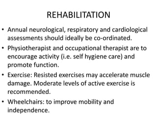 REHABILITATION
• Annual neurological, respiratory and cardiological
assessments should ideally be co-ordinated.
• Physiotherapist and occupational therapist are to
encourage activity (i.e. self hygiene care) and
promote function.
• Exercise: Resisted exercises may accelerate muscle
damage. Moderate levels of active exercise is
recommended.
• Wheelchairs: to improve mobility and
independence.
 