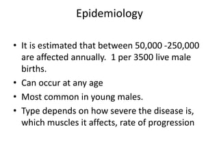 Epidemiology
• It is estimated that between 50,000 -250,000
are affected annually. 1 per 3500 live male
births.
• Can occur at any age
• Most common in young males.
• Type depends on how severe the disease is,
which muscles it affects, rate of progression
 
