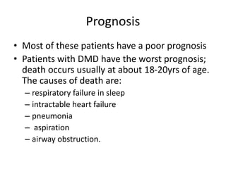 Prognosis
• Most of these patients have a poor prognosis
• Patients with DMD have the worst prognosis;
death occurs usually at about 18-20yrs of age.
The causes of death are:
– respiratory failure in sleep
– intractable heart failure
– pneumonia
– aspiration
– airway obstruction.
 