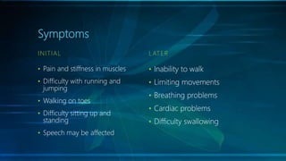 Symptoms
INITIAL
• Pain and stiffness in muscles
• Difficulty with running and
jumping
• Walking on toes
• Difficulty sitting up and
standing
• Speech may be affected
L ATER
• Inability to walk
• Limiting movements
• Breathing problems
• Cardiac problems
• Difficulty swallowing
 