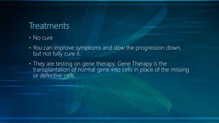 Treatments
• No cure
• You can improve symptoms and slow the progression down,
but not fully cure it.
• They are testing on gene therapy. Gene Therapy is the
transplantation of normal gene into cells in place of the missing
or defective cells.
 