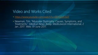 Video and Works Cited
• https://www.youtube.com/watch?v=68YO2eh1bIY
• Newman, Tim. "Muscular Dystrophy: Causes, Symptoms, and
Treatments." Medical News Today. MediLexicon International, 2
Jan. 2017. Web. 01 June 2017.
 