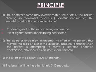 (1) The operator’s force may exactly match the effort of the patient
allowing no movement to occur ( isometric contraction). This
isometric contraction in combination of:
a. RI of antagonist of the muscle being contracted.
b. PIR of agonist of the muscle being contracted.
(2) The operator force may overcome the effort of the patient, thus
moving the area or joint in the direction opposite to that in which
the patient is attempting to move it (isotonic eccentric
contraction, also known as an isolytic contraction).
(3) The effort of the patient is 20% of strength.
(4) The length of time the effort is held 7-10 seconds.
 