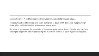 accumulation of Pi and lactic acid in the myoplasm accounts for muscle fatigue.
The accumulation of lactic acid, to levels as high as 15 to 26 mM, decreases myoplasmic pH
(from ≈7 to ≈6.2) and inhibits actin-myosin interactions.
decrease in pH reduces the sensitivity of the actinmyosin interaction to Ca++ by altering Ca++
binding to troponin C and by decreasing the maximum number of actin-myosin interactions.
 